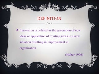 DEFINITION
 Innovation is defined as the generation of new
ideas or application of existing ideas to a new
situation resulting in improvement in
organization
(Huber 1996)
 