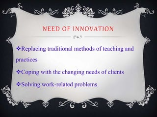 NEED OF INNOVATION
Replacing traditional methods of teaching and
practices
Coping with the changing needs of clients
Solving work-related problems.
 