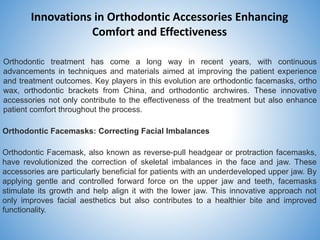 Innovations in Orthodontic Accessories Enhancing
Comfort and Effectiveness
Orthodontic treatment has come a long way in recent years, with continuous
advancements in techniques and materials aimed at improving the patient experience
and treatment outcomes. Key players in this evolution are orthodontic facemasks, ortho
wax, orthodontic brackets from China, and orthodontic archwires. These innovative
accessories not only contribute to the effectiveness of the treatment but also enhance
patient comfort throughout the process.
Orthodontic Facemasks: Correcting Facial Imbalances
Orthodontic Facemask, also known as reverse-pull headgear or protraction facemasks,
have revolutionized the correction of skeletal imbalances in the face and jaw. These
accessories are particularly beneficial for patients with an underdeveloped upper jaw. By
applying gentle and controlled forward force on the upper jaw and teeth, facemasks
stimulate its growth and help align it with the lower jaw. This innovative approach not
only improves facial aesthetics but also contributes to a healthier bite and improved
functionality.
 