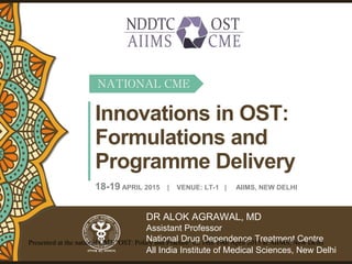 Innovations in OST:
Formulations and
Programme Delivery
DR ALOK AGRAWAL, MD
Assistant Professor
National Drug Dependence Treatment Centre
All India Institute of Medical Sciences, New Delhi
18-19 APRIL 2015 | VENUE: LT-1 | AIIMS, NEW DELHI
NATIONAL CME
Presented at the national CME "OST: Policy and Practice" on 18th-19th April 2015 at AIIMS, New Delhi
 