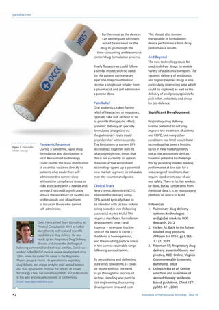 52 Innovations in Pharmaceutical Technology Issue 48
iptonline.com
Furthermore, as the devices
can deliver pure API, there
would be no need for the
drug to go through the
time-consuming and expensive
carrier/drug formulation process.
Yearly ﬂu vaccines could follow
a similar model; with no need
for the patient to receive an
injection, they could instead
receive a single-use inhaler from
a pharmacist and self-administer
a precise dose.
Pain Relief
Oral analgesics, taken for the
relief of headaches or migraines,
typically take half an hour or so
to provide therapeutic effect;
systemic delivery of specially
formulated analgesics via
the pulmonary route could
provide relief within seconds.
The limitations of current DPI
technology, together with its
relatively high cost, mean that
this is not currently an option.
However, active aerosolised
technology opens up a potential
new market segment for inhalable
over-the-counter analgesics.
Clinical Trials
New chemical entities (NCEs),
intended for delivery using
DPIs, would typically have to
be blended with lactose before
being tested in vivo (following
successful in vitro trials).This
requires signiﬁcant formulation
development time – and
expense – to ensure that the
ratio of the blend is correct,
the blend is homogeneous,
and the resulting particle size is
in the correct respirable range
following aerosolisation.
By aerosolising and delivering
pure drug powder, NCEs could
be tested without the need
to go through the process of
lactose blending and particle
size engineering, thus saving
development time and cost.
This should also remove
the variable of formulation-
device performance from drug
performance results.
And Beyond
The new technology could be
used to deliver drugs for a wide
variety of additional therapies.The
systemic delivery of antibiotics
and higher payload drugs is one
particularly interesting area which
could be explored, as well as the
delivery of analgesics, opioids for
pain relief, antidotes, and drugs
for bio-defence.
Significant Development
Respiratory drug delivery
has the potential to not only
improve the treatment of asthma
and COPD,but many other
conditions too.Until now,inhaler
technology has been a limiting
factor in new market growth,
but active aerosolised devices
have the potential to challenge
this by providing market-leading
performance at low cost for a
wide range of conditions that
require rapid onset,ease of use
and safety.There is further work to
be done,but as can be seen from
the initial data,it is an encouraging
platform on which to build.
References
1. Pulmonary drug delivery
systems: technologies
and global markets, BCC
Research, 2012
2. Hickey AJ, Back to the future:
inhaled drug products,
J Pharm Sci 1024: pp1,165-
1,172, 2013
3. Newman SP, Respiratory drug
delivery: essential theory and
practice, RDD Online, Virginia
Commonwealth University,
Richmond, 2009
4. Dolovich MB et al, Device
selection and outcomes of
aerosol therapy: evidence-
based guidelines, Chest 127:
pp335-371, 2005
Pandemic Response
During a pandemic, rapid drug
formulation and distribution is
vital. Aerosolised technology
could enable the mass distribution
of essential vaccines directly to
patients who could then self-
administer the correct dose
without the compliance issues or
risks associated with a needle and
syringe.This could signiﬁcantly
reduce the workload for healthcare
professionals and allow them
to focus on those who cannot
self-administer.
David Harris joined Team Consulting as
Principal Consultant in 2011 to further
strengthen its technical and scientiﬁc
capabilities in drug delivery. He now
heads up the Respiratory Drug Delivery
division, and enjoys the challenge of
balancing commercial and technical activities. David has
worked in the ﬁeld of medical device development since
1994, when he started his career in the Respiratory
Physics group at Fisons. He specialises in respiratory
drug delivery, and enjoys applying solid aerosol science
and ﬂuid dynamics to improve the efﬁcacy of inhaler
technology. David has numerous patents and publications
in this area and regularly presents at conferences.
Email: team@emlwildﬁre.com
Figure 3: Disposable
inhaler concept
 