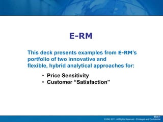E-RM

                E-RM
This deck presents examples from E-RM‟s
portfolio of two innovative and
flexible, hybrid analytical approaches for:
     • Price Sensitivity
     • Customer “Satisfaction”




                                                                                   Slide 1
                              E-RM, 2011. All Rights Reserved - Privileged and Confidential
 