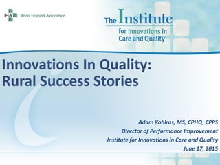 Innovations In Quality:
Rural Success Stories
Adam Kohlrus, MS, CPHQ, CPPS
Director of Performance Improvement
Institute for Innovations in Care and Quality
June 17, 2015
 