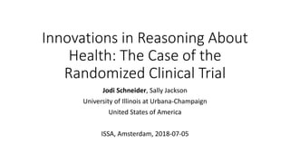 Innovations in Reasoning About
Health: The Case of the
Randomized Clinical Trial
Jodi Schneider, Sally Jackson
University of Illinois at Urbana-Champaign
United States of America
ISSA, Amsterdam, 2018-07-05
 