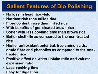 Salient Features of Bio Polishing
• No loss in head rice yield
• Nutrient rich than milled rice
• Fibre content more than milled rice
• With benefits of germinated brown rice
• Softer with less cooking time than brown rice
• Better shelf-life as compared to the non-treated
rice
• Higher antioxidant potential, free amino acids,
crude fibre and phenolics as compared to the non-
treated rice
• Positive effect on water uptake ratio and volume
expansion ratio.
• Less cooking time
• Easy for digestion
 