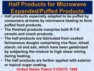 Half Products for Microwave
Expanded/Puffed Products
• Half products especially adapted to be puffed by
consumers at-home by microwave heating to form
puffed food products.
• The finished products comprise both R-T-E
cereals and snack products.
• The half products are fabricated from cooked
farinaceous doughs comprising rice flour, wheat
starch, oil and salt, which have been gelatinized
by subjecting the mixture to high shear mixing
during heating.
• The half products are further applied with exterior
or topical sugar coating.
United States Patent 5102679, 1990
 