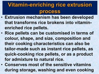 Vitamin-enriching rice extrusion
process
• Extrusion mechanism has been developed
that transforms rice brokens into vitamin-
enriched rice pellets.
• Rice pellets can be customised in terms of
colour, shape, and size, composition and
their cooking characteristics can also be
tailor-made such as instant rice pellets, as
quick-cooking rice pellets, or as a product
for admixture to natural rice.
• Conserves most of the sensitive vitamins
during storage, washing and even cooking
 