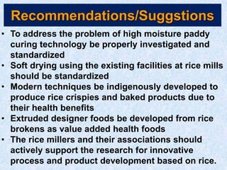 Recommendations/Suggstions
• To address the problem of high moisture paddy
curing technology be properly investigated and
standardized
• Soft drying using the existing facilities at rice mills
should be standardized
• Modern techniques be indigenously developed to
produce rice crispies and baked products due to
their health benefits
• Extruded designer foods be developed from rice
brokens as value added health foods
• The rice millers and their associations should
actively support the research for innovative
process and product development based on rice.
 