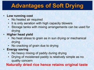Advantages of Soft Drying
• Low running cost
• No heated air required
• It is only aeration with high capacity blowers
• Storage tanks with mixing arrangements can be used for
drying
• Higher head yield
• No heat stress to grain as in sun drying or mechanical
drying
• No cracking of grain due to drying
• Energy saving
• No heavy mixing of paddy during drying
• Drying of moistened paddy is relatively simple as no
quality concern
Naturally dried rice hence retains original taste
 