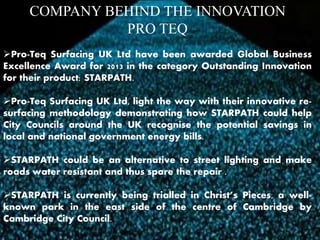 COMPANY BEHIND THE INNOVATION 
PRO TEQ 
Pro-Teq Surfacing UK Ltd have been awarded Global Business 
Excellence Award for 2013 in the category Outstanding Innovation 
for their product: STARPATH. 
Pro-Teq Surfacing UK Ltd, light the way with their innovative re-surfacing 
methodology demonstrating how STARPATH could help 
City Councils around the UK recognise the potential savings in 
local and national government energy bills. 
STARPATH could be an alternative to street lighting and make 
roads water resistant and thus spare the repair . 
STARPATH is currently being trialled in Christ’s Pieces, a well-known 
park in the east side of the centre of Cambridge by 
Cambridge City Council. 
 