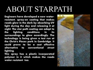 ABOUT STARPATH 
Engineers have developed a new water-resistant, 
spray-on coating that makes 
roads glow in the dark by absorbing UV 
light during the day and releasing it at 
night. The star path coating can adapt to 
the lighting conditions in its 
surroundings to glow accordingly. The 
technology is being given a test run at 
the Christ's Pieces park in Cambridge. It 
could prove to be a cost effective 
alternative to conventional street 
lighting. 
This spray has a plastic incorporated 
polymer in it which makes the roads 
water resistant too. 
 