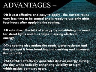 ADVANTAGES – 
It is cost effective and easy to apply . The surface takes 
very less time to be coated and is ready to use only after 
four hours after applying the coating. 
It cuts down the bills of energy by substituting the need 
for street lights and thus helps in saving electrical 
energy. 
The coating also makes the roads water resistant and 
thus prevent it from breaking and cracking and increases 
its durability. 
STARPATH effectively generates its own energy during 
the day while radically enhancing visibility at night, 
which assists pathway users. 
 