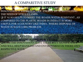 A COMPARITIVE STUDY 
STARPATH NO DOUBT IS A MUCH MORE MODERNISED 
INNOVATION IT SAVES ELECTRIC ENERGY BY SUBSTITUTING 
THE NEED OF STREET LAMPS . 
 IT ALSO HELPS TO MAKE THE ROADS WATER RESISTANT , AS 
COMPARED TO THE PLASTIC ROADS IN INDIA IT IS MORE 
USEFUL FOR A COUNTRY LIKE INDIA , WHERE DISPOSAL OF 
WASTE IS SUCH A BIG PROBLEM. 
IN INDIA THE PLASTIC ROADS NOT ONLY SAVE THE COST OF 
MAKING REPAIRS TO THE ROADS TIME AND AGAIN BUT ALSO 
PROTECT THE ROADS DURING HEAVY RAINS. 
BOTH THE INNOVATIONS HAVE THERE OWN SIGNIFICANCE 
AND WILL HELP MANKIND AND ENVIRONMENT IN THERE OWN 
RESPECTIVE WAYS. 
 