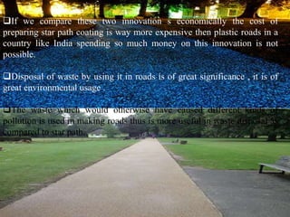 If we compare these two innovation s economically the cost of 
preparing star path coating is way more expensive then plastic roads in a 
country like India spending so much money on this innovation is not 
possible. 
Disposal of waste by using it in roads is of great significance , it is of 
great environmental usage . 
The waste which would otherwise have caused different kinds of 
pollution is used in making roads thus is more useful in waste disposal as 
compared to star path. 
 