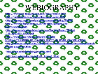WEBIOGRAPHY 
•http://www.pro-teqsurfacing.com/pressrelease.html 
•http://metroindia.com/metrolifenews.aspx?id=7477 
•http://www.gizmag.com/pathway-sprayon-coating/29468/ 
•http://www.independent.co.uk/life-style/gadgets-and-tech/ 
news/starpath 
•http://www.sadgurupublications.com/ContentPaper/2013/4 
_219_3(4)2013_JCCPS.pdf 
•http://www.powershow.com/view/16b689- 
NGU0N/UTILIZATION_OF_PLASTICS_WASTE_IN_ROAD_CONSTRUCTION 
•http://nbmcw.com/articles/roads/930-use-of-waste-plastic-in-construction-of-flexible- 
pavement.html 
•http://tce.edu/chemistry/process.html 
•http://en.wikipedia.org/wiki/K._Ahmed_Khan 
 