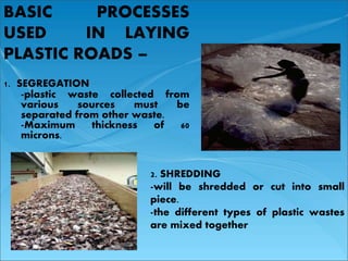 BASIC PROCESSES 
USED IN LAYING 
PLASTIC ROADS – 
1. SEGREGATION 
-plastic waste collected from 
various sources must be 
separated from other waste. 
-Maximum thickness of 60 
microns. 
2. SHREDDING 
-will be shredded or cut into small 
piece. 
-the different types of plastic wastes 
are mixed together 
 