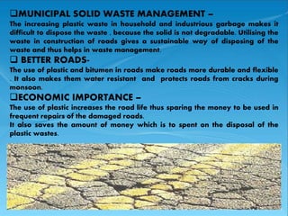 MUNICIPAL SOLID WASTE MANAGEMENT – 
MUNICIPAL SOLID WASTE MANAGEMENT – 
The increasing plastic waste in The plastic household disposed 
and industrious garbage makes it 
difficult to dispose the waste , because the solid is not degradable. Utilising the 
waste in construction of roads gives a sustainable way of disposing of the 
waste and thus helps in waste management. 
 BETTER ROADS-The 
use of plastic and bitumen in roads make roads more durable and flexible 
. It also makes them water resistant and protects roads from cracks during 
monsoon. 
ECONOMIC IMPORTANCE – 
The use of plastic increases the road life thus sparing the money to be used in 
frequent repairs of the damaged roads. 
It also saves the amount of money which is to spent on the disposal of the 
plastic wastes. 
 