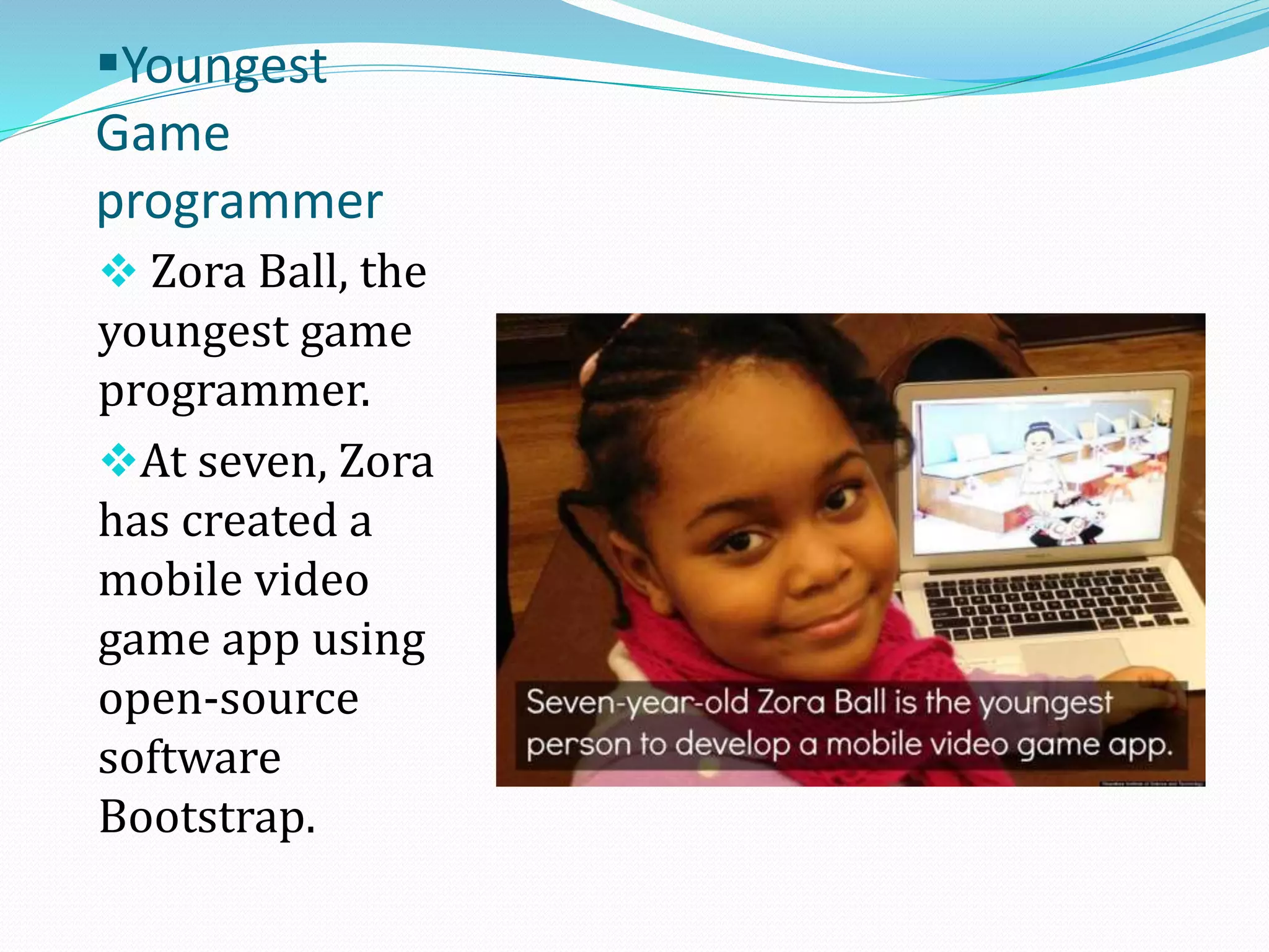 Youngest
Game
programmer
 Zora Ball, the
youngest game
programmer.
At seven, Zora
has created a
mobile video
game app using

open-source
software
Bootstrap.

 