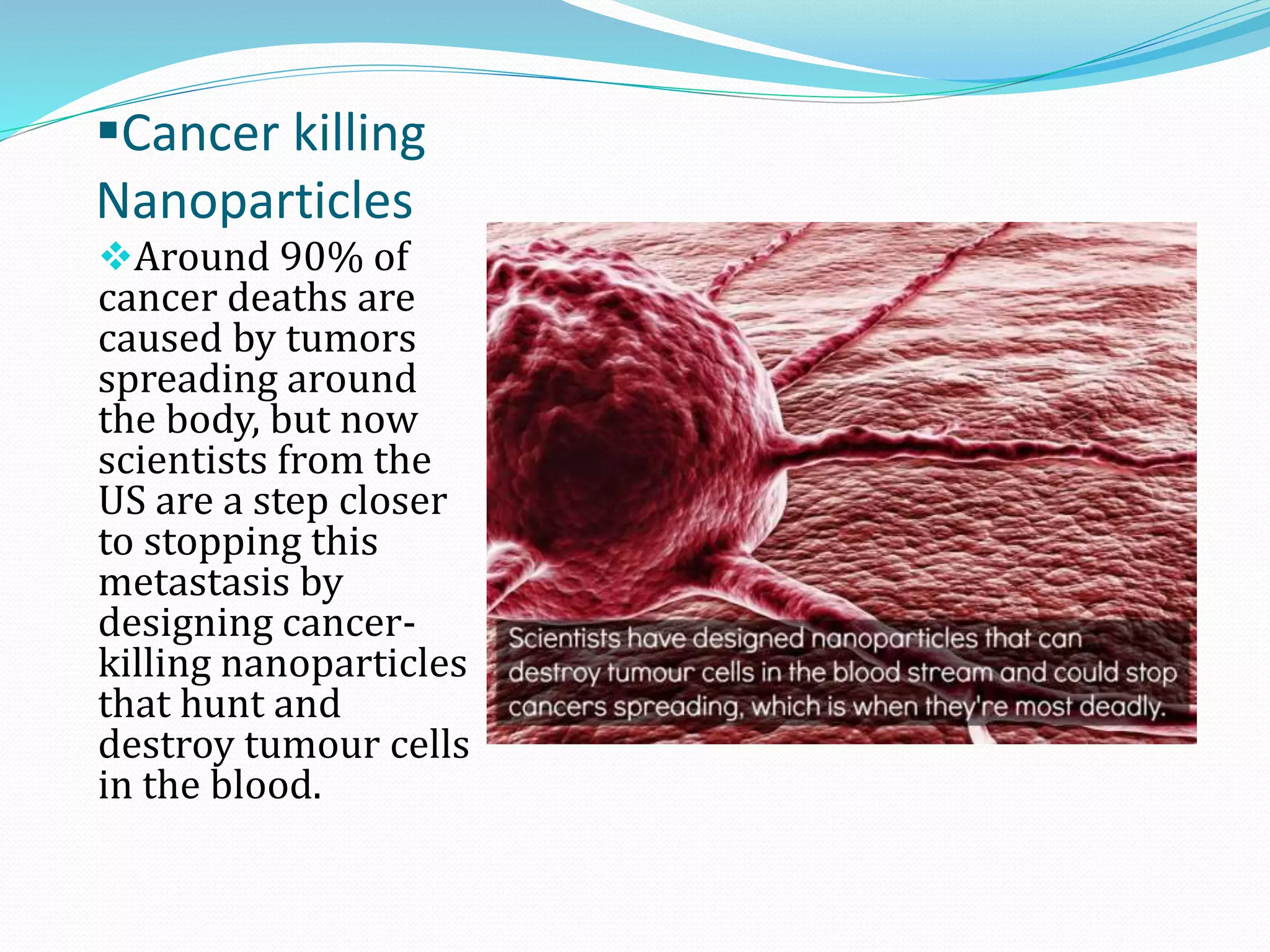 Cancer killing
Nanoparticles
Around 90% of

cancer deaths are
caused by tumors
spreading around
the body, but now
scientists from the
US are a step closer
to stopping this
metastasis by
designing cancerkilling nanoparticles
that hunt and
destroy tumour cells
in the blood.

 