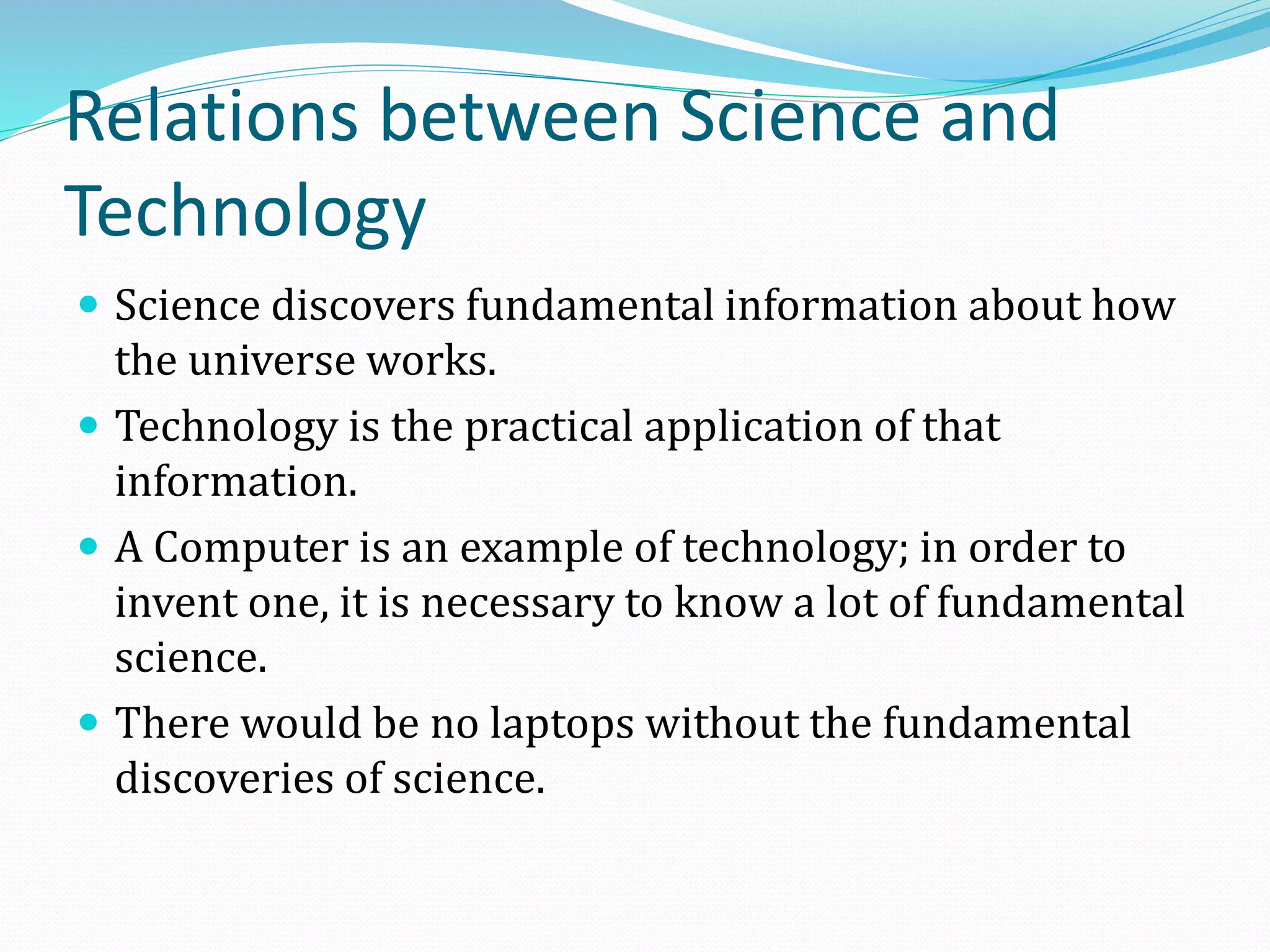 Relations between Science and
Technology
 Science discovers fundamental information about how

the universe works.
 Technology is the practical application of that
information.
 A Computer is an example of technology; in order to
invent one, it is necessary to know a lot of fundamental
science.
 There would be no laptops without the fundamental
discoveries of science.

 