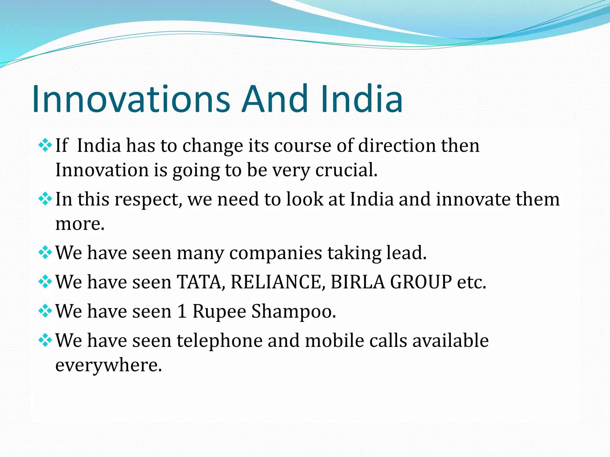 Innovations And India
 If India has to change its course of direction then

Innovation is going to be very crucial.
 In this respect, we need to look at India and innovate them
more.
 We have seen many companies taking lead.
 We have seen TATA, RELIANCE, BIRLA GROUP etc.
 We have seen 1 Rupee Shampoo.
 We have seen telephone and mobile calls available
everywhere.

 