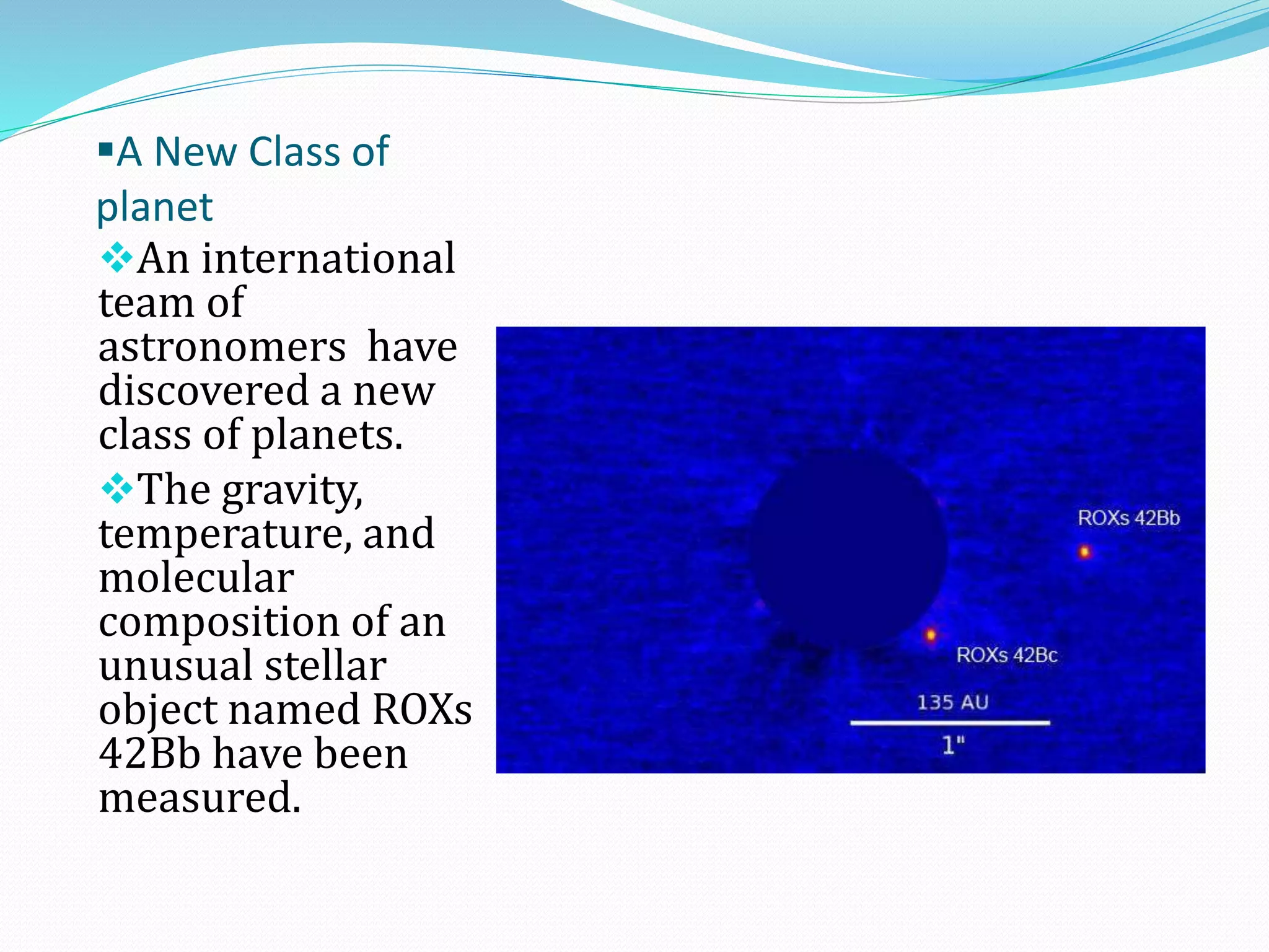 A New Class of
planet
An international
team of
astronomers have
discovered a new
class of planets.
The gravity,
temperature, and
molecular
composition of an
unusual stellar
object named ROXs
42Bb have been
measured.

 