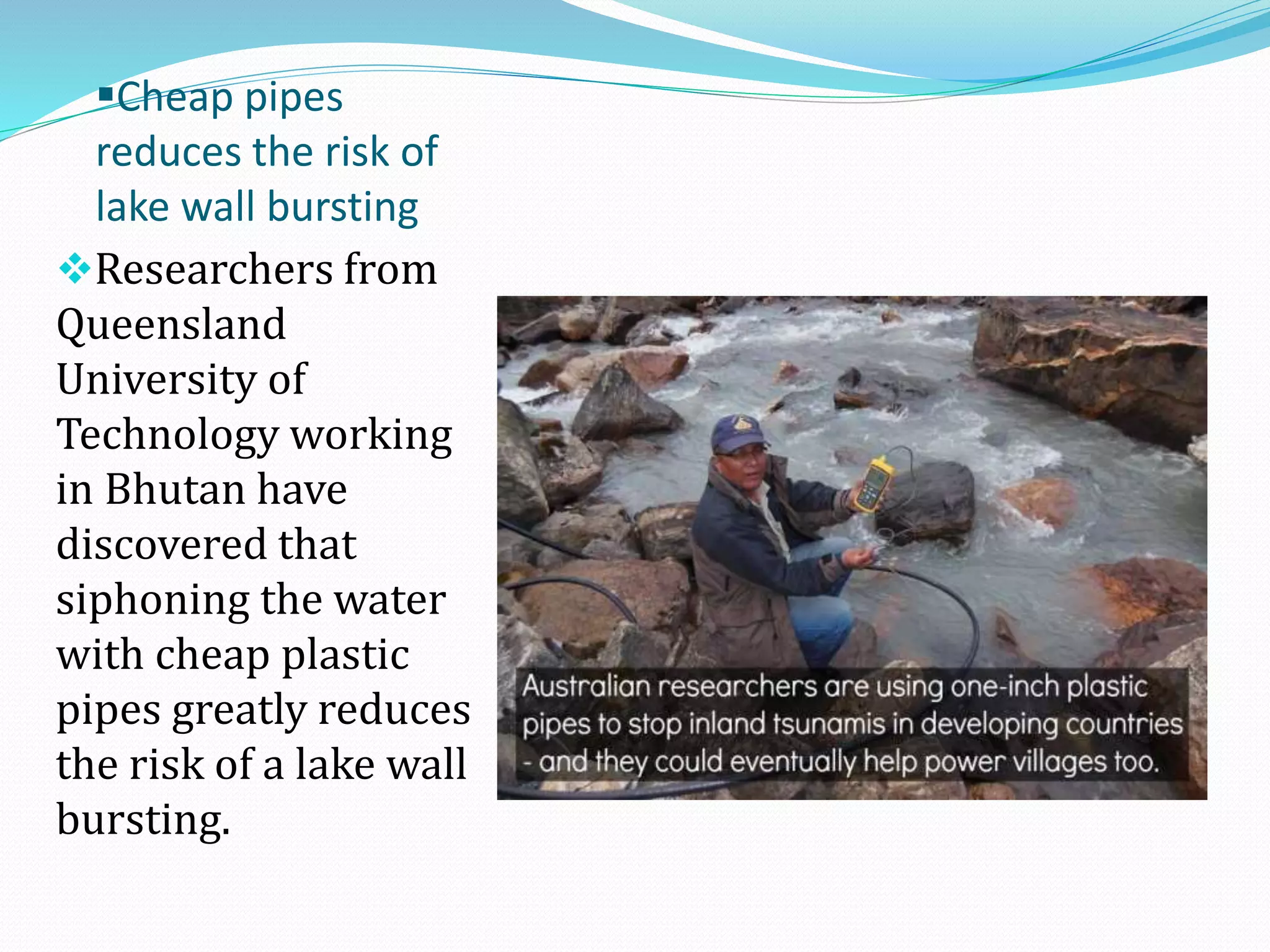 Cheap pipes
reduces the risk of
lake wall bursting
Researchers from
Queensland
University of
Technology working
in Bhutan have
discovered that
siphoning the water
with cheap plastic
pipes greatly reduces
the risk of a lake wall
bursting.

 