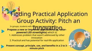 Finding Practical Application
Group Activity: Pitch an
Innovation
In groups, students will choose one innovation and:
Propose a new or improved application(e.g., solar-
powered LED streetlights) which is:
1. Addresses problem that wasn’t addressed by other
innovation
2. Practical and has potential for real-life application
Present concept, principle, use, and benefits in a 2 to 3-
minute pitch
 