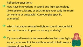 Reflective questions:
How have innovations in sound and light technology
(like speakers, lasers, or LEDs) made your daily life more
convenient or enjoyable? Can you give specific
examples?
Which innovation related to light or sound do you think
has had the most impact on society, and why?
If you could invent or improve a device that uses light or
sound, what would it be and how would it help solve a
 
