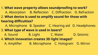 1. What wave property allows soundproofing to work?
A. Absorption B. Reflection C. Diffraction D. Refraction
2. What device is used to amplify sound for those with
hearing difficulties?
A. Microphone B. Speaker C. Hearing aid D. Headphones
3. What type of wave is used in lasers?
A. Sound B. Light C. Water D. Seismic
4. Which innovation creates 3D light images?
A. Amplifier B. Microphone C. Hologram D. Mirror
 