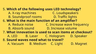 5. Which of the following uses LED technology?
A. X-ray machines C. Loudspeakers
B. Soundproof rooms D. Traffic lights
6. What is the main function of an amplifier?
A. Reduce noise C. Increase wave frequency
B. Absorb sound D. Increase volume
7. What innovation is used to scan items at checkout?
A. LED B. Laser C. Hologram D. Speaker
8. Sound waves need what to travel?
A. Vacuum B. Medium C. Light D. Magnet
 