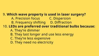 9. Which wave property is used in laser surgery?
A. Precision focus C. Dispersion
B. Frequency shifting D. Diffraction
10. LEDs are preferred over traditional bulbs because:
A. They’re dimmer
B. They last longer and use less energy
C. They’re less expensive
D. They need no electricity
 