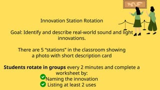 Innovation Station Rotation
Goal: Identify and describe real-world sound and light
innovations.
There are 5 “stations” in the classroom showing
a photo with short description card
Students rotate in groups every 2 minutes and complete a
worksheet by:
Naming the innovation
Listing at least 2 uses
 
