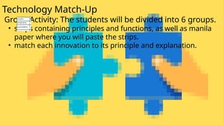 Technology Match-Up
Group Activity: The students will be divided into 6 groups.
• strips containing principles and functions, as well as manila
paper where you will paste the strips.
• match each innovation to its principle and explanation.
 