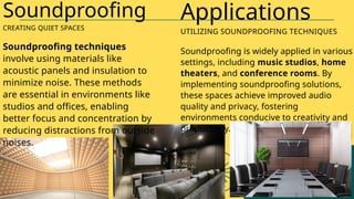 Soundproofing techniques
involve using materials like
acoustic panels and insulation to
minimize noise. These methods
are essential in environments like
studios and offices, enabling
better focus and concentration by
reducing distractions from outside
noises.
Soundproofing
CREATING QUIET SPACES
Soundproofing is widely applied in various
settings, including music studios, home
theaters, and conference rooms. By
implementing soundproofing solutions,
these spaces achieve improved audio
quality and privacy, fostering
environments conducive to creativity and
productivity.
Applications
UTILIZING SOUNDPROOFING TECHNIQUES
 