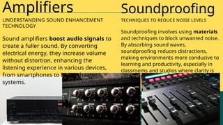 Sound amplifiers boost audio signals to
create a fuller sound. By converting
electrical energy, they increase volume
without distortion, enhancing the
listening experience in various devices,
from smartphones to home theater
systems.
Amplifiers
UNDERSTANDING SOUND ENHANCEMENT
TECHNOLOGY
Soundproofing involves using materials
and techniques to block unwanted noise.
By absorbing sound waves,
soundproofing reduces distractions,
making environments more conducive to
learning and productivity, especially in
classrooms and studios where clarity is
essential.
Soundproofing
TECHNIQUES TO REDUCE NOISE LEVELS
 