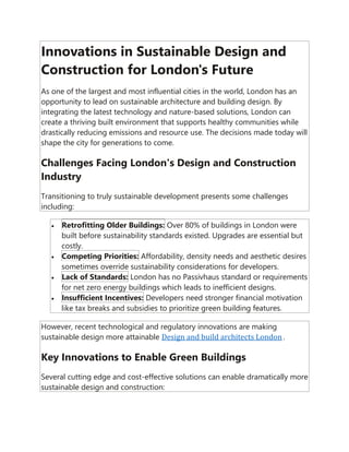 Innovations in Sustainable Design and
Construction for London's Future
As one of the largest and most influential cities in the world, London has an
opportunity to lead on sustainable architecture and building design. By
integrating the latest technology and nature-based solutions, London can
create a thriving built environment that supports healthy communities while
drastically reducing emissions and resource use. The decisions made today will
shape the city for generations to come.
Challenges Facing London's Design and Construction
Industry
Transitioning to truly sustainable development presents some challenges
including:
• Retrofitting Older Buildings: Over 80% of buildings in London were
built before sustainability standards existed. Upgrades are essential but
costly.
• Competing Priorities: Affordability, density needs and aesthetic desires
sometimes override sustainability considerations for developers.
• Lack of Standards: London has no Passivhaus standard or requirements
for net zero energy buildings which leads to inefficient designs.
• Insufficient Incentives: Developers need stronger financial motivation
like tax breaks and subsidies to prioritize green building features.
However, recent technological and regulatory innovations are making
sustainable design more attainable Design and build architects London .
Key Innovations to Enable Green Buildings
Several cutting edge and cost-effective solutions can enable dramatically more
sustainable design and construction:
 
