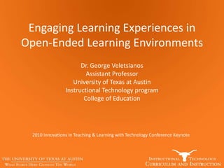 Engaging Learning Experiences in
Open-Ended Learning Environments
Dr. George Veletsianos
Assistant Professor
University of Texas at Austin
Instructional Technology program
College of Education
2010 Innovations in Teaching & Learning with Technology Conference Keynote
 