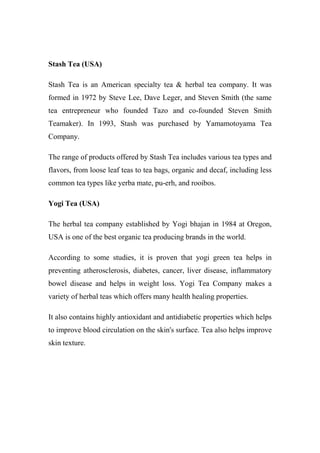 Stash Tea (USA)
Stash Tea is an American specialty tea & herbal tea company. It was
formed in 1972 by Steve Lee, Dave Leger, and Steven Smith (the same
tea entrepreneur who founded Tazo and co-founded Steven Smith
Teamaker). In 1993, Stash was purchased by Yamamotoyama Tea
Company.
The range of products offered by Stash Tea includes various tea types and
flavors, from loose leaf teas to tea bags, organic and decaf, including less
common tea types like yerba mate, pu-erh, and rooibos.
Yogi Tea (USA)
The herbal tea company established by Yogi bhajan in 1984 at Oregon,
USA is one of the best organic tea producing brands in the world.
According to some studies, it is proven that yogi green tea helps in
preventing atherosclerosis, diabetes, cancer, liver disease, inflammatory
bowel disease and helps in weight loss. Yogi Tea Company makes a
variety of herbal teas which offers many health healing properties.
It also contains highly antioxidant and antidiabetic properties which helps
to improve blood circulation on the skin's surface. Tea also helps improve
skin texture.
 
