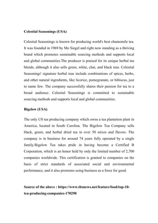 Celestial Seasonings (USA)
Celestial Seasonings is known for producing world's best chamomile tea.
It was founded in 1969 by Mo Siegel and right now standing as a thriving
brand which promotes sustainable sourcing methods and supports local
and global communities.The producer is praised for its unique herbal tea
blends, although it also sells green, white, chai, and black teas. Celestial
Seasonings' signature herbal teas include combinations of spices, herbs,
and other natural ingredients, like licorice, pomegranate, or hibiscus, just
to name few. The company successfully shares their passion for tea to a
broad audience. Celestial Seasonings is committed to sustainable
sourcing methods and supports local and global communities.
Bigelow (USA)
The only US tea producing company which owns a tea plantation plant in
America, located in South Carolina. The Bigelow Tea Company sells
black, green, and herbal dried tea in over 50 mixes and flavors. The
company is in business for around 74 years fully operated by a single
family.Bigelow Tea takes pride in having become a Certified B
Corporation, which is an honor held by only the limited number of 2,700
companies worldwide. This certification is granted to companies on the
basis of strict standards of associated social and environmental
performance, and it also promotes using business as a force for good.
Source of the above : https://www.tbsnews.net/feature/food/top-10-
tea-producing-companies-170290
 