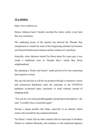 TEA HORSE
https://www.teahorse.ca/
Denise Atkinson hasn’t literally travelled the whole world, it just feels
that way sometimes.
The marketing power of the internet has allowed the Thunder Bay
entrepreneur to extend the reach of her burgeoning artisanal tea business
well beyond Northwestern Ontario and the confines of a storefront.
Ironically, when Atkinson started Tea Horse about five years ago, it was
inside a traditional store in Thunder Bay’s trendy Bay Street
neighbourhood.
But operating a “bricks and mortar” outlet proved to be time consuming
and expensive to boot.
She says the decision to sell her tea products through e-commerce venues
and commercial distributors paid off, especially as the COVID-19
pandemic re-directed many consumers to retail websites instead of
shopping malls.
“You can do a lot with good photography and (product) descriptions,” she
said. “I wouldn’t have a storefront again.”
Having a unique product also helps, especially in an industry which
seems a bit crowded by big commercial brands.
Tea Horse’s whole leaf tea takes roasted wild rice harvested in Northern
Ontario or northern Manitoba, and combines it with traditional Japanese
 