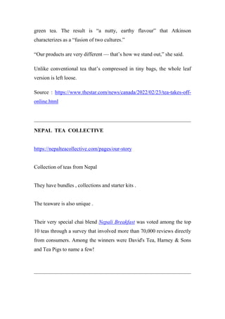 green tea. The result is “a nutty, earthy flavour” that Atkinson
characterizes as a “fusion of two cultures.”
“Our products are very different — that’s how we stand out,” she said.
Unlike conventional tea that’s compressed in tiny bags, the whole leaf
version is left loose.
Source : https://www.thestar.com/news/canada/2022/02/23/tea-takes-off-
online.html
NEPAL TEA COLLECTIVE
https://nepalteacollective.com/pages/our-story
Collection of teas from Nepal
They have bundles , collections and starter kits .
The teaware is also unique .
Their very special chai blend Nepali Breakfast was voted among the top
10 teas through a survey that involved more than 70,000 reviews directly
from consumers. Among the winners were David's Tea, Harney & Sons
and Tea Pigs to name a few!
 