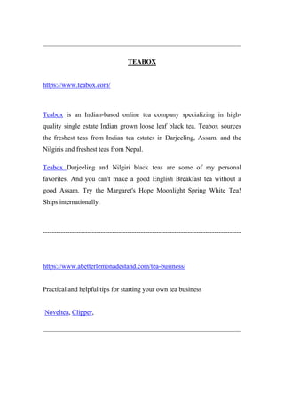 TEABOX
https://www.teabox.com/
Teabox is an Indian-based online tea company specializing in high-
quality single estate Indian grown loose leaf black tea. Teabox sources
the freshest teas from Indian tea estates in Darjeeling, Assam, and the
Nilgiris and freshest teas from Nepal.
Teabox Darjeeling and Nilgiri black teas are some of my personal
favorites. And you can't make a good English Breakfast tea without a
good Assam. Try the Margaret's Hope Moonlight Spring White Tea!
Ships internationally.
-----------------------------------------------------------------------------------------
https://www.abetterlemonadestand.com/tea-business/
Practical and helpful tips for starting your own tea business
Noveltea, Clipper,
 