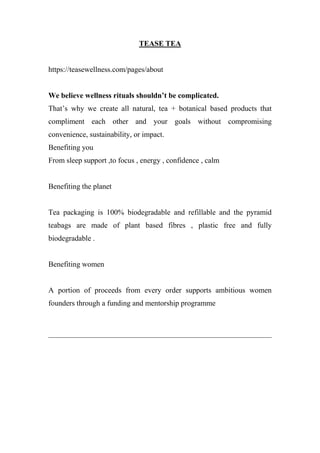 TEASE TEA
https://teasewellness.com/pages/about
We believe wellness rituals shouldn’t be complicated.
That’s why we create all natural, tea + botanical based products that
compliment each other and your goals without compromising
convenience, sustainability, or impact.
Benefiting you
From sleep support ,to focus , energy , confidence , calm
Benefiting the planet
Tea packaging is 100% biodegradable and refillable and the pyramid
teabags are made of plant based fibres , plastic free and fully
biodegradable .
Benefiting women
A portion of proceeds from every order supports ambitious women
founders through a funding and mentorship programme
 