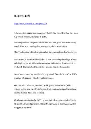 BLUE TEA BOX
https://www.blueteabox.com/press_kit
Following the spectacular success of Blue Coffee Box, Blue Tea Box was,
by popular demand, launched in 2019.
Featuring rare and unique loose leaf teas and new guest merchants every
month, it's a never-ending discover voyage of the world of tea.
Blue Tea Box is a UK subscription club for gourmet loose leaf tea lovers.
Each month, a letterbox-friendly box is sent containing three bags of rare
and single origin tea with tasting notes and information from where it is
produced. There is also the option of a single bag at a lower price.
New tea merchants are introduced every month from the best of the UK’s
selection of speciality blenders and merchants.
You can select what tea you want; black, green, connoisseur (white,
oolong, yellow and pu-erh), infusions (fruit, mint and unique blends) and
healthy (herbal, detox and rooibos).
Membership starts at only £6.99 per month (or less per month for 3, 6 or
12-month advanced payment). It is extremely easy to cancel, pause, skip
or upgrade any time.
 