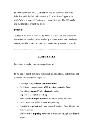 In 1994 we became the UK’s first Fairtrade tea company. We even
helped to write the Fairtrade Standards. 25 years later Clipper is the
world’s largest buyer of Fairtrade tea, supporting over 114,000 producers
and their families around the globe.
Delicious
Taste is at the heart of what we do. Our Tea Guys, Dan and James (aka
our master tea blenders), work tirelessly to create blends that taste better
than anyone else’s. And we have won lots of lovely awards to prove it!
-----------------------------------------------------------------------------------------
GOODWYN TEA
https://www.goodwyntea.com/pages/about-us
In the age of health conscious millennial, collaborations, partnerships and
alliances, why should tea be just tea?
 Goodwyn is a producer owned tea brand.
 Fresh from our century old 6000 acre tea estates in Assam.
 One of the Largest Tea Producers in India.
 Experts in the art of blending.
 More than 50 Unique Blends to suit one’s moods and taste.
 Estate fresh teas within 72 hours of plucking.
 Healthiest nutrient rich teas sourced straight from Goodwyn's
own tea estates.
 We believe in inspiring people to live healthy through our distinct
blends.
 