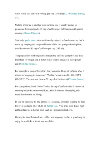 while white teas deliver 6–60 mg per cup (237 ml) (12, 13Trusted Source,
14).
Matcha green tea is another high-caffeine tea. It usually comes in
powdered form and packs 35 mg of caffeine per half-teaspoon (1-gram)
serving (4Trusted Source).
Similarly, yerba mate, a tea traditionally enjoyed in South America that’s
made by steeping the twigs and leaves of the Ilex paraguariensis plant,
usually contains 85 mg of caffeine per cup (237 ml)
The preparation method greatly impacts the caffeine content of tea. Teas
that steep for longer and in hotter water tend to produce a more potent
cup (4Trusted Source).
For example, a mug of Tazo Earl Grey contains 40 mg of caffeine after 1
minute of steeping in 6 ounces (177 ml) of water heated to 194–203°F
(90–95°C). This amount rises to 59 mg after 3 minutes (4Trusted Source).
For comparison, Stash Green Tea has 16 mg of caffeine after 1 minute of
steeping under the same conditions. After 3 minutes of steeping, this
more than doubles to 36 mg .
If you’re sensitive to the effects of caffeine, consider sticking to teas
lower in caffeine like white or herbal teas. You may also brew high-
caffeine teas for a shorter time, such as 1 minute instead of 3.
Opting for decaffeinated tea, coffee, and espresso is also a good way to
enjoy these drinks without much caffeine.
 