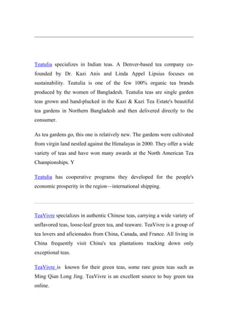 Teatulia specializes in Indian teas. A Denver-based tea company co-
founded by Dr. Kazi Anis and Linda Appel Lipsius focuses on
sustainability. Teatulia is one of the few 100% organic tea brands
produced by the women of Bangladesh. Teatulia teas are single garden
teas grown and hand-plucked in the Kazi & Kazi Tea Estate's beautiful
tea gardens in Northern Bangladesh and then delivered directly to the
consumer.
As tea gardens go, this one is relatively new. The gardens were cultivated
from virgin land nestled against the Himalayas in 2000. They offer a wide
variety of teas and have won many awards at the North American Tea
Championships. Y
Teatulia has cooperative programs they developed for the people's
economic prosperity in the region—international shipping.
TeaVivre specializes in authentic Chinese teas, carrying a wide variety of
unflavored teas, loose-leaf green tea, and teaware. TeaVivre is a group of
tea lovers and aficionados from China, Canada, and France. All living in
China frequently visit China's tea plantations tracking down only
exceptional teas.
TeaVivre is known for their green teas, some rare green teas such as
Ming Qian Long Jing. TeaVivre is an excellent source to buy green tea
online.
 