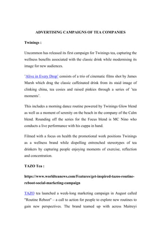 ADVERTISING CAMPAIGNS OF TEA COMPANIES
Twinings :
Uncommon has released its first campaign for Twinings tea, capturing the
wellness benefits associated with the classic drink while modernising its
image for new audiences.
’Alive in Every Drop’ consists of a trio of cinematic films shot by James
Marsh which drag the classic caffeinated drink from its staid image of
clinking china, tea cosies and raised pinkies through a series of ’tea
moments’.
This includes a morning dance routine powered by Twinings Glow blend
as well as a moment of serenity on the beach in the company of the Calm
blend. Rounding off the series for the Focus blend is MC Nino who
conducts a live performance with his cuppa in hand.
Filmed with a focus on health the promotional work positions Twinings
as a wellness brand while dispelling entrenched stereotypes of tea
drinkers by capturing people enjoying moments of exercise, reflection
and concentration.
TAZO Tea :
https://www.worldteanews.com/Features/get-inspired-tazos-routine-
reboot-social-marketing-campaign
TAZO tea launched a week-long marketing campaign in August called
"Routine Reboot" – a call to action for people to explore new routines to
gain new perspectives. The brand teamed up with acress Maitreyi
 