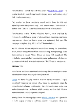Ramakrishnan – star of the hit Netflix series “Never Have I Ever” – to
inspire fans to try on and experiment with new habits and routines out of
their existing day-to-day.
"My routine has been completely turned upside down in 2020 and
adjusting hasn't always been easy," said Ramakrishnan. "I'm excited to
partner with TAZO to share ‘Routine Reboot' week with my fans!”
Ramakrishnan hosted TAZO’s “Routine Reboot, which explored the
routines of a multifaceted group of artists, athletes, parenting experts and
entrepreneurs – inspiring fans to try on new routines of their own. The
campaign took place Aug. 17-21 (#TAZORoutineReboot).
TAZO said that as fans explored new routines during the promotional
effort, its new Energize and Dream teas could help manage energy levels
from sunrise to sunset. “These blends are made with ingredients like
revitalizing guarana to help jumpstart their day, and calming valerian root
to restore and do it all over again tomorrow,” TAZO said in a statement.
LIPTON TEA
https://www.worldteanews.com/whats-brewing/lipton-campaign-focuses-
heart-health-women-encourages-weekly-tea-talks
Lipton has been bringing attention to heart health awareness. They're
specifically focusing on women who, "amid the pandemic, might be
neglecting their physical health as they have been so focused on the care
and wellness of their loved ones, which can take a toll on their lifestyle
and heart health," according to the company.
Joining forces for the campaign, actress Nicole Ari Parker and Lipton aim
to help inspire women to celebrate quality connections while also
 